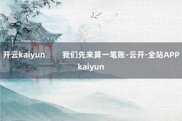 开云kaiyun        我们先来算一笔账-云开·全站APPkaiyun