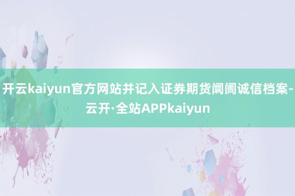开云kaiyun官方网站并记入证券期货阛阓诚信档案-云开·全站APPkaiyun