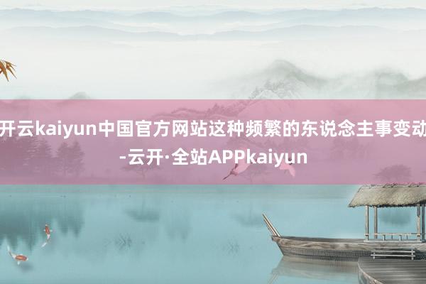 开云kaiyun中国官方网站这种频繁的东说念主事变动-云开·全站APPkaiyun