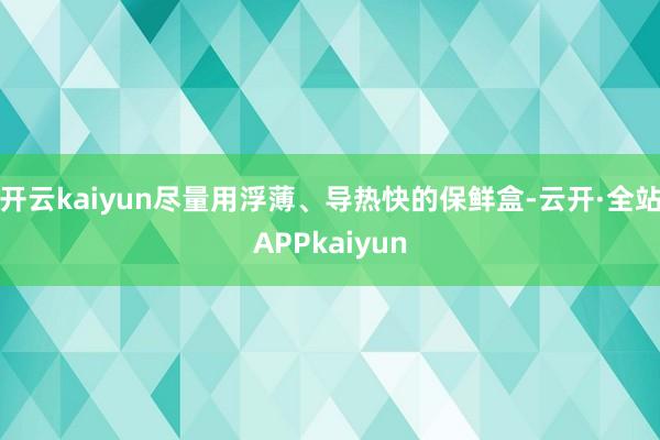 开云kaiyun尽量用浮薄、导热快的保鲜盒-云开·全站APPkaiyun