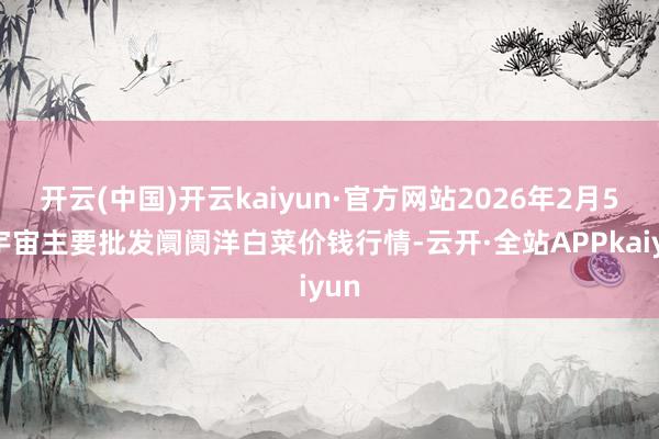 开云(中国)开云kaiyun·官方网站2026年2月5日宇宙主要批发阛阓洋白菜价钱行情-云开·全站APPkaiyun